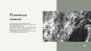 Лісові пожежі діляться на низові, верхові і підземні:
При низовій пожежі згоряє лісова підстилка, лишайники, мохи,
трави, опали на землю гілки тощо.
При верхових пожежах утворюється велика маса іскор із
запалених гілок та хвої, що летять перед фронтом вогню і
створюють низові пожежі протягом кількох десятків.
Підземні пожежі в лісі найчастіше пов'язані із загорянням, торфу,
що стає можливим внаслідок осушення болот.
Різновиди
пожеж
04
 