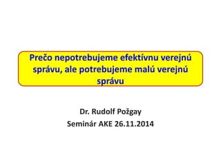 Prečo nepotrebujeme efektívnu verejnú
správu, ale potrebujeme malú verejnú
správu
Dr. Rudolf Požgay
Seminár AKE 26.11.2014
 