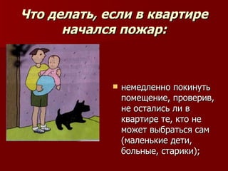 Что делать, если в квартире
      начался пожар:



                немедленно покинуть
                 помещение, проверив,
                 не остались ли в
                 квартире те, кто не
                 может выбраться сам
                 (маленькие дети,
                 больные, старики);
 