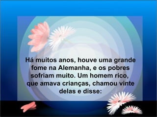 Há muitos anos, houve uma grande fome na Alemanha, e os pobres sofriam muito. Um homem rico,  que amava crianças, chamou vinte delas e disse: 