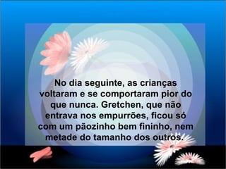 No dia seguinte, as crianças voltaram e se comportaram pior do que nunca. Gretchen, que não entrava nos empurrões, ficou só com um pãozinho bem fininho, nem metade do tamanho dos outros.  
