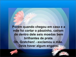 Porém quando chegou em casa e a  mãe foi cortar o pãozinho, caíram  de dentro dele seis moedas bem brilhantes de prata. Oh, Gretchen! - exclamou a mãe.  Deve haver algum engano. 
