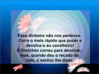 Esse dinheiro não nos pertence.  Corra o mais rápido que puder e devolva-o ao cavalheiro! E Gretchen correu para devolver,  mas, quando deu o recado da  mãe, o senhor lhe disse: 