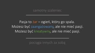 samotny szaleniec 
Pasja to żar – ogień, który go spala. 
Możesz być zaangażowany, ale nie mieć pasji. 
Możesz być kreatywny, ale nie mieć pasji. 
pociąga innych za sobą 
