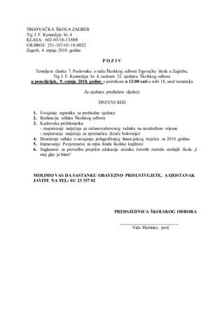 TRGOVAČKA ŠKOLA ZAGREB
Trg J. F. Kennedyja br. 4
KLASA: 602-03/18-13/008
UR.BROJ: 251-107-01-18-0022
Zagreb, 4. srpnja 2018. godine
P O Z I V
Temeljem članka 7. Poslovnika o radu Školskog odbora Trgovačke škole u Zagrebu,
Trg J. F. Kennedyja br. 4, sazivam 32. sjednicu Školskog odbora
u ponedjeljak, 9. srpnja 2018. godine s početkom u 12:00 sati u sobi 18, ured ravnatelja
Za sjednicu predlažem sljedeći:
DNEVNI RED
1. Usvajanje zapisnika sa prethodne sjednice
2. Realizacija odluka Školskog odbora
3. Kadrovska problematika
– raspisivanje natječaja za računovodstvenog radnika na neodređeno vrijeme
- raspisivanje natječaja za spremačicu (kraće bolovanje)
4. Donošenje odluke o usvajanju polugodišnjeg financijskog izvješća za 2018. godinu
5. Imenovanje Povjerenstva za otpis fonda školske knjižnice
6. Suglasnost za provedbu projekta edukacije učenika četvrtih razreda srednjih škola „I
moj glas je bitan“
MOLIMO VAS DA SASTANKU OBAVEZNO PRISUSTVUJETE, A IZOSTANAK
JAVITE NA TEL: 01/ 23 357 02
PREDSJEDNICA ŠKOLSKOG ODBORA
__________________________
Vida Martinko, prof.
 