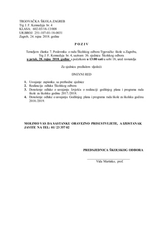 TRGOVAČKA ŠKOLA ZAGREB
Trg J. F. Kennedyja br. 4
KLASA: 602-03/18-13/008
UR.BROJ: 251-107-01-18-0031
Zagreb, 24. rujna 2018. godine
P O Z I V
Temeljem članka 7. Poslovnika o radu Školskog odbora Trgovačke škole u Zagrebu,
Trg J. F. Kennedyja br. 4, sazivam 36. sjednicu Školskog odbora
u petak, 28. rujna 2018. godine s početkom u 13:00 sati u sobi 18, ured ravnatelja
Za sjednicu predlažem sljedeći:
DNEVNI RED
1. Usvajanje zapisnika sa prethodne sjednice
2. Realizacija odluka Školskog odbora
3. Donošenje odluke o usvajanju Izvješća o realizaciji godišnjeg plana i programa rada
škole za školsku godinu 2017./2018.
4. Donošenje odluke o usvajanju Godišnjeg plana i programa rada škole za školsku godinu
2018./2019.
MOLIMO VAS DA SASTANKU OBAVEZNO PRISUSTVUJETE, A IZOSTANAK
JAVITE NA TEL: 01/ 23 357 02
PREDSJEDNICA ŠKOLSKOG ODBORA
__________________________
Vida Martinko, prof.
 