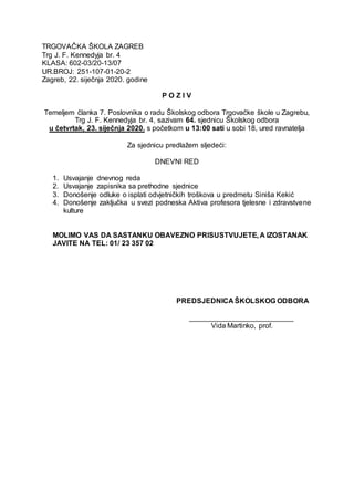 TRGOVAČKA ŠKOLA ZAGREB
Trg J. F. Kennedyja br. 4
KLASA: 602-03/20-13/07
UR.BROJ: 251-107-01-20-2
Zagreb, 22. siječnja 2020. godine
P O Z I V
Temeljem članka 7. Poslovnika o radu Školskog odbora Trgovačke škole u Zagrebu,
Trg J. F. Kennedyja br. 4, sazivam 64. sjednicu Školskog odbora
u četvrtak, 23. siječnja 2020. s početkom u 13:00 sati u sobi 18, ured ravnatelja
Za sjednicu predlažem sljedeći:
DNEVNI RED
1. Usvajanje dnevnog reda
2. Usvajanje zapisnika sa prethodne sjednice
3. Donošenje odluke o isplati odvjetničkih troškova u predmetu Siniša Kekić
4. Donošenje zaključka u svezi podneska Aktiva profesora tjelesne i zdravstvene
kulture
MOLIMO VAS DA SASTANKU OBAVEZNO PRISUSTVUJETE, A IZOSTANAK
JAVITE NA TEL: 01/ 23 357 02
PREDSJEDNICA ŠKOLSKOG ODBORA
__________________________
Vida Martinko, prof.
 