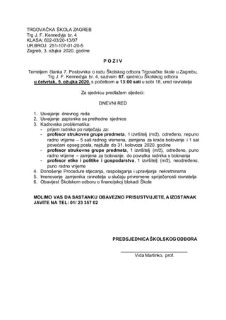 TRGOVAČKA ŠKOLA ZAGREB
Trg J. F. Kennedyja br. 4
KLASA: 602-03/20-13/07
UR.BROJ: 251-107-01-20-5
Zagreb, 3. ožujka 2020. godine
P O Z I V
Temeljem članka 7. Poslovnika o radu Školskog odbora Trgovačke škole u Zagrebu,
Trg J. F. Kennedyja br. 4, sazivam 67. sjednicu Školskog odbora
u četvrtak, 5. ožujka 2020. s početkom u 13:00 sati u sobi 18, ured ravnatelja
Za sjednicu predlažem sljedeći:
DNEVNI RED
1. Usvajanje dnevnog reda
2. Usvajanje zapisnika sa prethodne sjednice
3. Kadrovska problematika:
- prijem radnika po natječaju za:
- profesor strukovne grupe predmeta, 1 izvršitelj (m/ž), određeno, nepuno
radno vrijeme – 5 sati radnog vremena, zamjena za kraće bolovanje i 1 sat
povećani opseg posla, najduže do 31. kolovoza 2020. godine
- profesor strukovne grupe predmeta, 1 izvršitelj (m/ž), određeno, puno
radno vrijeme – zamjena za bolovanje, do povratka radnika s bolovanja
- profesor etike i politike i gospodarstva, 1 izvršitelj (m/ž), neodređeno,
puno radno vrijeme
4. Donošenje Procedure stjecanja, raspolaganja i upravljanja nekretninama
5. Imenovanje zamjenika ravnatelja u slučaju privremene spriječenosti ravnatelja
6. Obavijest Školskom odboru o financijskoj blokadi Škole
MOLIMO VAS DA SASTANKU OBAVEZNO PRISUSTVUJETE, A IZOSTANAK
JAVITE NA TEL: 01/ 23 357 02
PREDSJEDNICA ŠKOLSKOG ODBORA
__________________________
Vida Martinko, prof.
 