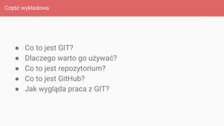 Część wykładowa
● Co to jest GIT?
● Dlaczego warto go używać?
● Co to jest repozytorium?
● Co to jest GitHub?
● Jak wygląda praca z GIT?
 