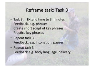 Reframe task: Task 3 
•  Task 3:    Extend Nme to 3 minutes 
   Feedback, e.g. phrases 
   Create short script of key phrases 
   PracNce key phrases  
•  Repeat task 3 
   Feedback, e.g. intonaNon, pauses 
•  Repeat task 3 
   Feedback e.g. body language, delivery  
 
