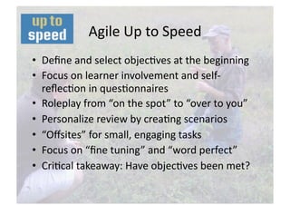 Agile Up to Speed 
•  Deﬁne and select objecNves at the beginning 
•  Focus on learner involvement and self‐
   reﬂecNon in quesNonnaires 
•  Roleplay from “on the spot” to “over to you”  
•  Personalize review by creaNng scenarios   
•  “Oﬀsites” for small, engaging tasks 
•  Focus on “ﬁne tuning” and “word perfect” 
•  CriNcal takeaway: Have objecNves been met? 
 