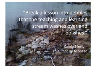 “Break a lesson into pebbles 
that the teaching and learning 
      stream washes over and 
                     polishes.” 

                      Carole Eilerton,  
               co‐author Up to Speed 
 