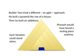 Builder Two tried a diﬀerent – an agile – approach. 
He built a pyramid the size of a house.  
Then he built on addiNons: 
                                           Pharaoh would  
                                             have found a  
                                             resNng place  
Each iteraNon                                    anyNme. 
could stand 
alone. 
 