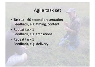 Agile task set 
•  Task 1:    60 second presentaNon 
   Feedback, e.g. Nming, content 
•  Repeat task 1 
   Feedback, e.g. transiNons   
•  Repeat task 1 
   Feedback, e.g. delivery  
 