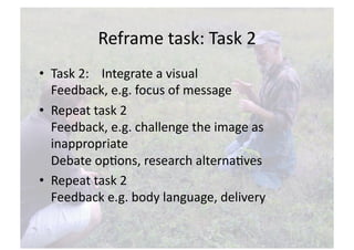 Reframe task: Task 2 
•  Task 2:    Integrate a visual 
   Feedback, e.g. focus of message 
•  Repeat task 2 
   Feedback, e.g. challenge the image as 
   inappropriate 
   Debate opNons, research alternaNves 
•  Repeat task 2 
   Feedback e.g. body language, delivery  
 