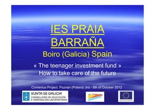 IES PRAIA
            BARRAÑA
       Boiro (Galicia) Spain
 « The teenager investment fund »
   How to take care of the future

Comenius Project. Poznan (Poland) 3rd - 5th of October 2012
 