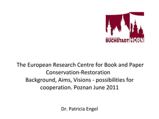     The European Research Centre for Book and Paper Conservation-Restoration  Background, Aims, Visions - possibilities for cooperation. Poznan June 2011 Dr. Patricia Engel 