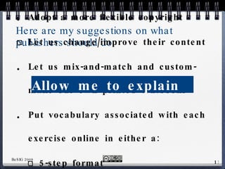 Here are my suggestions on what publishers should do Adopt a more flexible copyright Let us change/improve their content Let us mix-and-match and custom-make our own printed textbooks Put vocabulary associated with each exercise online in either a: 5-step format flash-card format Allow me to explain  