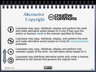 Alternative Copyright Licensees may copy, distribute, display and perform the work and make derivative works based on it only if they give the author or licensor  credit  in the manner specified by these. Licensees may copy, distribute, display, and perform the work and make derivative works based on it only for  noncommercial  purposes. Licensees may copy, distribute, display and perform only verbatim copies of the work,  not derivative  works based on it. Licensees may distribute  derivative  works only under a license identical to the license that governs the original work.  alternatives 