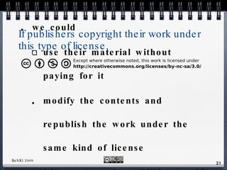 If publishers copyright their work under this type of license, we could use their material without paying for it modify the contents and republish the work under the same kind of license neither we nor the publisher could sell our modification for profit 