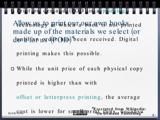 Allow us to print our our own books made up of the materials we select (or do it for us (POD)* Print on demand (POD) is a  printing  technology in which a book is not printed until an order has been received. Digital printing makes this possible. While the unit price of each physical copy printed is higher than with  offset or letterpress printing , the average cost is lower for small print runs, because setup costs are much higher for offset printing. *Excerpted from Wikipedia: “On-Demand Publishing” 