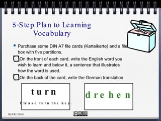 5-Step Plan to Learning Vocabulary Purchase some DIN A7 file cards (Karteikarte) and a file box with five partitions. On the front of each card, write the English word you wish to learn and below it, a sentence that illustrates how the word is used. On the back of the card, write the German translation. turn drehen Please turn the key. 