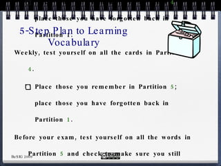 Every three days, test yourself on all the cards in Partition  3 .  Place those you remember in Partition  4 ; place those you have forgotten back in Partition 1.  Weekly, test yourself on all the cards in Partition  4 .  Place those you remember in Partition  5 ; place those you have forgotten back in Partition  1 . Before your exam, test yourself on all the words in Partition  5  and check to make sure you still know the meaning of these words and how to use them.  Remove those you remember from the box, because now you can be sure they are stored in long-term memory. 5-Step Plan to Learning Vocabulary 