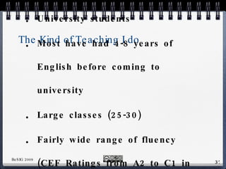 The Kind of Teaching I do University students Most have had 4-8 years of English before coming to university Large classes (25-30) Fairly wide range of fluency (CEF Ratings from A2 to C1 in same class) 