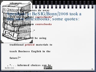 Speakers at BeSIG/Bonn/2008 took a dim view of textbooks; some quotes: “ As no  book /material is adequate . . .” “ . . . CBEC courses do away with the need for  coursebooks ”  “ Move away from  coursebooks  and discover . . .” “ . . . will we still be using traditional  printed  materials to teach Business English in the future?” “ . . . informed choices can be difficult - whether to use  published  materials” “ Business English  Texts  [have] their limitations.” 