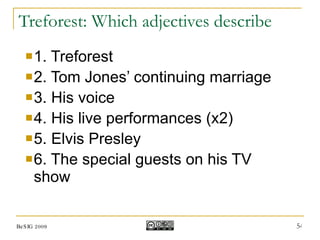 Treforest: Which adjectives describe 1. Treforest 2. Tom Jones’ continuing marriage 3. His voice 4. His live performances (x2) 5. Elvis Presley 6. The special guests on his TV show BeSIG 2009 