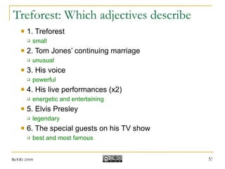 Treforest: Which adjectives describe 1. Treforest small 2. Tom Jones’ continuing marriage unusual 3. His voice powerful 4. His live performances (x2) energetic and entertaining 5. Elvis Presley legendary 6. The special guests on his TV show best and most famous BeSIG 2009 
