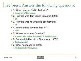 Treforest: Answer the following questions: 1. What can you find in Treforest? University of Glamorgan 2. How old was Tom Jones in March 1999? 58 3. How old was he when he got married? 16 4. When did he have his first hit? 1965 5. Who or what was Caroline? a pirate radio station that played “It’s not unusual.” 6. For what did he win a Grammy in 1965? Best new artist 7. What happened in 1999? He became Sir Tom Jones BeSIG 2009 