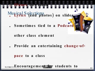 Musical Selections Either  YouTube  Video OR ITunes  download Lyrics  (and photos) on slides Sometimes tied to a  Podcard  or other class element Provide an entertaining  change-of-pace  to a class Encouragement for students to  listen  to English-language music on their own 