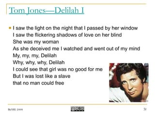 Tom Jones—Delilah I I saw the light on the night that I passed by her window I saw the flickering shadows of love on her blind She was my woman As she deceived me I watched and went out of my mind My, my, my, Delilah Why, why, why, Delilah I could see that girl was no good for me But I was lost like a slave  that no man could free BeSIG 2009 
