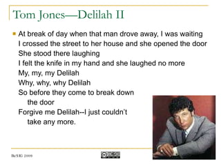 Tom Jones—Delilah II At break of day when that man drove away, I was waiting I crossed the street to her house and she opened the door She stood there laughing I felt the knife in my hand and she laughed no more My, my, my Delilah Why, why, why Delilah So before they come to break down  the door Forgive me Delilah--I just couldn’t  take any more. BeSIG 2009 