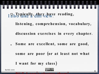 I also take a dim view: No textbook has exactly what I want in it Typically, they have reading, listening, comprehension, vocabulary, discussion exercises in every chapter. Some are excellent, some are good, some are poor (or at least not what I want for my class) BUT I can’t change them! Nor can I use what I like and leave what I don’t! 