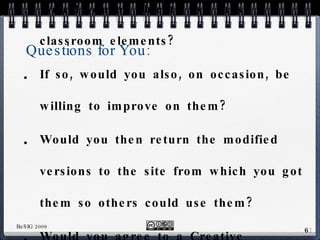 Questions for You: Would you be able to use these classroom elements? If so, would you also, on occasion, be willing to improve on them? Would you then return the modified versions to the site from which you got them so others could use them? Would you agree to a Creative Commons license? 