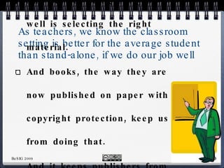 As teachers, we know the classroom setting is better for the average student than stand-alone, if we do our job well  And part of doing our job well is selecting the right material. And books, the way they are now published on paper with copyright protection, keep us from doing that.  And it keeps publishers from benefitting from our know-how. 