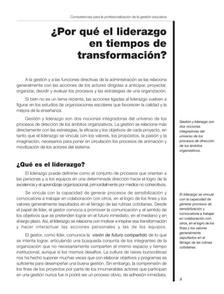 9
Competencias para la profesionalización de la gestión educativa
¿Por qué el liderazgo
en tiempos de
transformación?
A la gestión y a las funciones directivas de la administración se las relaciona
generalmente con las acciones de los actores dirigidas a anticipar, proyectar,
organizar, decidir y evaluar los procesos y las estrategias de una organización.
Si bien no es un tema reciente, las acciones ligadas al liderazgo vuelven a
figurar en los estudios de organizaciones escolares que favorecen la calidad y la
mejora de la enseñanza.
Gestión y liderazgo son dos nociones integradoras del universo de los
procesos de dirección de los ámbitos organizativos. La gestión se relaciona más
directamente con las estrategias, la eficacia y los objetivos de cada proyecto, en
tanto que el liderazgo se vincula con los valores, los propósitos, la pasión y la
imaginación, necesarios para poner en circulación los procesos de animación y
movilización de los actores del sistema.
¿Qué es el liderazgo?
El liderazgo puede definirse como el conjunto de procesos que orientan a
las personas y a los equipos en una determinada dirección hacia el logro de la
excelencia y el aprendizaje organizacional, primordialmente por medios no cohercitivos.
Se vincula con la capacidad de generar procesos de sensibilización y
convocatoria a trabajar en colaboración con otros, en el logro de los fines y los
valores generalmente sepultados en el fárrago de las rutinas cotidianas. Desde
el papel de líder, el gestor convoca a promover la comunicación y el sentido de
los objetivos que se pretenden lograr en el futuro inmediato, en el mediano y en
el largo plazo. Así, el liderazgo se relaciona con motivar e inspirar esa transformación
y hacer interactuar las acciones personales y las de los equipos.
El gestor, como líder, comunica la visión de futuro compartido de lo que
se intenta lograr, articulando una búsqueda conjunta de los integrantes de la
organización que no necesariamente comparten el mismo espacio y tiempo
institucional, aunque sí los mismos desafíos. La cultura de raíces burocráticas
nos ha hecho suponer muchas veces que con elaborar objetivos y programas es
suficiente para desempeñar una buena gestión. Sin embargo, la comprensión de
los fines de los proyectos por parte de los innumerables actores que participan
en una gestión nunca fue ni podrá ser un proceso obvio, de adhesión inmediata.
Gestión y liderazgo son
dos nociones
integradoras del
universo de los
procesos de dirección
de los ámbitos
organizativos.
El liderazgo se vincula
con la capacidad de
generar procesos de
sensibilización y
convocatoria a trabajar
en colaboración con
otros, en el logro de los
fines y los valores
generalmente
sepultados en el
fárrago de las rutinas
cotidianas.
 