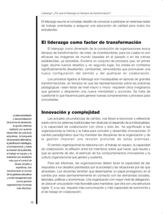 Liderazgo: ¿Por qué el liderazgo en tiempos de transformación?
10
El liderazgo asume el complejo desafío de convocar a participar en extensas redes
de trabajo orientadas a asegurar una educación de calidad para todos los
estudiantes.
El liderazgo como factor de transformación
El liderazgo como dimensión de la conducción de organizaciones evoca
tiempos de transformación, de crisis, de incertidumbres, para los cuales no son
eficaces las imágenes de mundo basadas en el pasado o en las rutinas
establecidas, ya obsoletas. Encierra un conjunto de procesos que, en primer
lugar, asume nuevos desafíos y, en segundo lugar, los instala en contextos
significativamente desafiantes, cambiantes, removedores que promueven una
nueva configuración del sentido y del quehacer en colaboración.
Los procesos ligados al liderazgo son insoslayables en épocas de grandes
transformaciones, en tiempos en que las representaciones sobre las prácticas
pedagógicas –sean éstas de nivel macro o micro- requieren otros imaginarios
que generen y despierten una nueva mentalidad y acciones. Se trata de
cuestionar lo que hacemos para generar nuevas comprensiones y procesos para
concretarlas.
Innovación y complejidad
Las actuales circunstancias de cambio, nos llevan a reconocer y reflexionar
sobre cómo los sistemas tradicionales han obstruido el desarrollo de la individualidad,
y la capacidad de colaboración con otros y esto les ha significado a las
organizaciones la inercia y la traba para concebir y desarrollar innovaciones. El
cambio paradigmático que hoy transitan las disciplinas de la organización y de
la gestión imponen una revisión profunda de estas premisas.
El cambio organizacional se relaciona con: el trabajo en equipo, la capacidad
de colaboración, la reflexión entre los miembros sobre qué hacer, qué resulta y
qué se aprende de ello, el estímulo de los comportamientos innovadores y la
cultura organizacional que genera y sustenta.
Para ser efectivas, las organizaciones deben tener la capacidad de dar
respuesta a los desafíos planteados por la sociedad y las situaciones por las que
atraviesen. Los docentes tendrían que desempeñar un papel protagónico en el
cambio por estar permanentemente en contacto con las demandas sociales,
laborales, políticas y económicas. Una organización con mayor nivel de delegación,
se ubica en una posición más favorable para maniobrar, que otra con una estructura
rígida. Y, a su vez, requiere más comunicación y más capacidad de autonomía y
el de trabajo en colaboración.
Ladesconcentración
y descentralización
de la toma de decisiones,
el aporte criterioso
realizado por quienes
desarrollan las prácticas
educativas, la búsqueda
deescenariosalternativos,
laplanificaciónestratégica,
el achatamiento y hasta
lainversióndelapirámide,
el trabajo en equipo y la
evaluación por resultados
más que el control de
tareas simples y
repetitivas, han
transformado el mundo
delosgestoreseducativos
yeldelmanagementque
busca generar
organizaciones humanas
más efectivas.
 