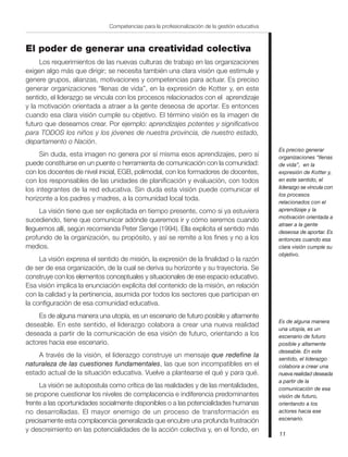11
Competencias para la profesionalización de la gestión educativa
El poder de generar una creatividad colectiva
Los requerimientos de las nuevas culturas de trabajo en las organizaciones
exigen algo más que dirigir; se necesita también una clara visión que estimule y
genere grupos, alianzas, motivaciones y competencias para actuar. Es preciso
generar organizaciones “llenas de vida”, en la expresión de Kotter y, en este
sentido, el liderazgo se vincula con los procesos relacionados con el aprendizaje
y la motivación orientada a atraer a la gente deseosa de aportar. Es entonces
cuando esa clara visión cumple su objetivo. El término visión es la imagen de
futuro que deseamos crear. Por ejemplo: aprendizajes potentes y significativos
para TODOS los niños y los jóvenes de nuestra provincia, de nuestro estado,
departamento o Nación.
Sin duda, esta imagen no genera por sí misma esos aprendizajes, pero sí
puede constituirse en un puente o herramienta de comunicación con la comunidad:
con los docentes de nivel inicial, EGB, polimodal, con los formadores de docentes,
con los responsables de las unidades de planificación y evaluación, con todos
los integrantes de la red educativa. Sin duda esta visión puede comunicar el
horizonte a los padres y madres, a la comunidad local toda.
La visión tiene que ser explicitada en tiempo presente, como si ya estuviera
sucediendo, tiene que comunicar adónde queremos ir y cómo seremos cuando
lleguemos allí, según recomienda Peter Senge (1994). Ella explicita el sentido más
profundo de la organización, su propósito, y así se remite a los fines y no a los
medios.
La visión expresa el sentido de misión, la expresión de la finalidad o la razón
de ser de esa organización, de la cual se deriva su horizonte y su trayectoria. Se
construye con los elementos conceptuales y situacionales de ese espacio educativo.
Esa visión implica la enunciación explícita del contenido de la misión, en relación
con la calidad y la pertinencia, asumida por todos los sectores que participan en
la configuración de esa comunidad educativa.
Es de alguna manera una utopía, es un escenario de futuro posible y altamente
deseable. En este sentido, el liderazgo colabora a crear una nueva realidad
deseada a partir de la comunicación de esa visión de futuro, orientando a los
actores hacia ese escenario.
A través de la visión, el liderazgo construye un mensaje que redefine la
naturaleza de las cuestiones fundamentales, las que son incompatibles en el
estado actual de la situación educativa. Vuelve a plantearse el qué y para qué.
La visión se autopostula como crítica de las realidades y de las mentalidades,
se propone cuestionar los niveles de complacencia e indiferencia predominantes
frente a las oportunidades socialmente disponibles o a las potencialidades humanas
no desarrolladas. El mayor enemigo de un proceso de transformación es
precisamente esta complacencia generalizada que encubre una profunda frustración
y descreimiento en las potencialidades de la acción colectiva y, en el fondo, en
Es preciso generar
organizaciones “llenas
de vida”, en la
expresión de Kotter y,
en este sentido, el
liderazgo se vincula con
los procesos
relacionados con el
aprendizaje y la
motivación orientada a
atraer a la gente
deseosa de aportar. Es
entonces cuando esa
clara visión cumple su
objetivo.
Es de alguna manera
una utopía, es un
escenario de futuro
posible y altamente
deseable. En este
sentido, el liderazgo
colabora a crear una
nueva realidad deseada
a partir de la
comunicación de esa
visión de futuro,
orientando a los
actores hacia ese
escenario.
 