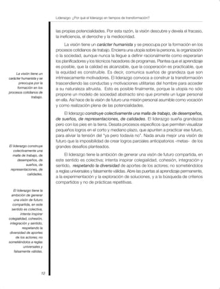 Liderazgo: ¿Por qué el liderazgo en tiempos de transformación?
12
las propias potencialidades. Por esta razón, la visión descubre y devela el fracaso,
la ineficiencia, el derroche y la mediocridad.
La visión tiene un carácter humanista y se preocupa por la formación en los
procesos cotidianos de trabajo. Encierra una utopía sobre la persona, la organización
o la sociedad, aunque nunca la llegue a definir racionalmente como esperarían
los planificadores y los técnicos hacedores de programas. Plantea que el aprendizaje
es posible, que la calidad es alcanzable, que la cooperación es practicable, que
la equidad es construible. Es decir, comunica sueños de grandeza que son
intrínsecamente motivadores. El liderazgo convoca a construir la transformación
trascendiendo las conductas y motivaciones utilitarias del hombre para acceder
a su naturaleza altruista. Esto es posible finalmente, porque la utopía no sólo
propone un modelo de sociedad abstracto sino que promete un lugar personal
en ella. Así hace de la visión de futuro una misión personal asumible como vocación
y como realización plena de las potencialidades.
El liderazgo construye colectivamente una malla de trabajo, de desempeños,
de sueños, de representaciones, de calidades. El liderazgo sueña grandezas
pero con los pies en la tierra. Desata procesos específicos que permiten visualizar
pequeños logros en el corto y mediano plazo, que apunten a practicar ese futuro,
para aliviar la tensión del “ya pero todavía no”. Nada anula mejor una visión de
futuro que la imposibilidad de crear logros parciales anticipatorios -metas- de los
grandes desafíos planteados.
El liderazgo tiene la ambición de generar una visón de futuro compartida, en
este sentido es colectiva; intenta inspirar colegialidad, cohesión, integración y
sentido, respetando la diversidad de aportes de los actores; no sometiéndolos
a reglas universales y falsamente válidas. Abre las puertas al aprendizaje permanente,
a la experimentación y la exploración de soluciones, y a la búsqueda de criterios
compartidos y no de prácticas repetitivas.
La visión tiene un
carácter humanista y se
preocupa por la
formación en los
procesos cotidianos de
trabajo.
El liderazgo construye
colectivamente una
malla de trabajo, de
desempeños, de
sueños, de
representaciones, de
calidades.
El liderazgo tiene la
ambición de generar
una visón de futuro
compartida, en este
sentido es colectiva,
intenta inspirar
colegialidad, cohesión,
integración y sentido,
respetando la
diversidad de aportes
de los actores; no
sometiéndolos a reglas
universales y
falsamente válidas.
 