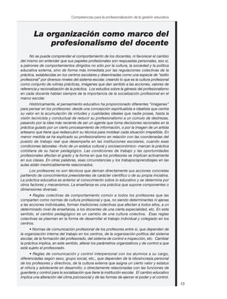 13
Competencias para la profesionalización de la gestión educativa
La organización como marco del
profesionalismo del docente
No se puede comprender el comportamiento de los docentes, ni favorecer el cambio
del mismo sin entender que sus papeles profesionales son respuestas personales, eso sí,
a patrones de comportamientos dirigidos no sólo por la cultura, la sociedad y la política
educativa externa, sino de forma más inmediata por las regulaciones colectivas de la
práctica, establecidas en los centros escolares y diseminadas como una especie de “estilo
profesional” por diversos niveles del sistema escolar, creando lo que es la cultura profesional
como conjunto de rutinas prácticas, imágenes que dan sentido a las acciones, valores de
referencia y racionalización de la práctica. Los estudios sobre la génesis del profesionalismo
en cada docente hablan siempre de la importancia de la socialización profesional en el
marco escolar.
Históricamente, el pensamiento educativo ha proporcionado diferentes “imágenes”
para pensar en los profesores: desde una concepción espiritualista e idealista que centra
su valor en la acumulación de virtudes y cualidades ideales que nadie posee, hasta la
visión tecnicista y conductual de reducir su profesionalismo a un cúmulo de destrezas,
pasando por la idea más reciente de ser un agente que toma decisiones racionales en la
práctica guiado por un cierto procesamiento de información, o por la imagen de un artista
artesano que tiene que redescubrir su técnica para moldear cada situación irrepetible. En
menor medida se ha explicado su profesionalismo en relación con las coordenadas del
puesto de trabajo real que desempeña en las instituciones escolares, cuando esas
condiciones laborales –fruto de un estatus cultural y socioeconómico- marcan la práctica
cotidiana de su hacer pedagógico. Las condiciones de trabajo y las oportunidades
profesionales afectan el grado y la forma en que los profesores se implican activamente
en sus clases. En otras palabras, esas circunstancias y los trabajos/aprendizajes en las
aulas están inextricablemente relacionados.
Los profesores no son técnicos que derivan directamente sus acciones concretas
partiendo de conocimientos preexistentes de carácter científico o de su propia iniciativa.
La práctica educativa es anterior al conocimiento sobre lo educativo y se determina por
otros factores y mecanismos. La enseñanza es una práctica que supone componentes o
dimensiones diversas:
• Reglas colectivas de comportamiento común a todos los profesores que las
comparten como normas de cultura profesional y que, no siendo determinantes ni ajenas
a las acciones individuales, forman tradiciones colectivas que afectan a todos ellos, a un
determinado nivel de enseñanza, a los docentes de una cierta especialidad, etc. En este
sentido, el cambio pedagógico es un cambio de una cultura colectiva. Esas reglas
colectivas se plasman en la forma de desarrollar el trabajo individual y colegiado en los
centros.
• Normas de comunicación profesional de los profesores entre sí, que dependen de
la organización interna del trabajo en los centros, de la organización política del sistema
escolar, de la formación del profesorado, del sistema de control e inspección, etc. Cambiar
la práctica implica, en este sentido, alterar los parámetros organizativos y de control a que
está sujeto el profesorado.
• Reglas de comunicación y control interpersonal con los alumnos a su cargo,
diferenciadas según sexo, grupo social, etc., que dependen de la idiosincrasia personal
de los profesores y directivos, de la cultura externa que asigna un cierto valor y estatus
al niño/a y adolecente en desarrollo; o directamente relacionadas con las funciones de
guardería y control para la socialización que tiene la institución escolar. El cambio educativo
implica una alteración del clima psicosocial y de las formas de ejercer el poder y el control.
 