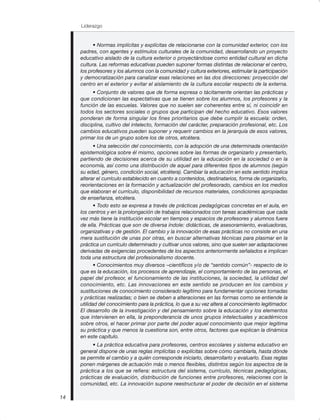Liderazgo
14
• Normas implícitas y explícitas de relacionarse con la comunidad exterior, con los
padres, con agentes y estímulos culturales de la comunidad, desarrollando un proyecto
educativo aislado de la cultura exterior o proyectándose como entidad cultural en dicha
cultura. Las reformas educativas pueden suponer formas distintas de relacionar el centro,
los profesores y los alumnos con la comunidad y cultura exteriores, estimular la participación
y democratización para canalizar esas relaciones en las dos direcciones: proyección del
centro en el exterior y evitar el aislamiento de la cultura escolar respecto de la externa.
• Conjunto de valores que de forma expresa o tácitamente orientan las prácticas y
que condicionan las expectativas que se tienen sobre los alumnos, los profesores y la
función de las escuelas. Valores que no suelen ser coherentes entre sí, ni coincidir en
todos los sectores sociales o grupos que participan del hecho educativo. Esos valores
ponderan de forma singular los fines prioritarios que debe cumplir la escuela: orden,
disciplina, cultivo del intelecto, formación del carácter, preparación profesional, etc. Los
cambios educativos pueden suponer y requerir cambios en la jerarquía de esos valores,
primar los de un grupo sobre los de otros, etcétera.
• Una selección del conocimiento, con la adopción de una determinada orientación
epistemológica sobre él mismo, opciones sobre las formas de organizarlo y presentarlo,
partiendo de decisiones acerca de su utilidad en la educación en la sociedad o en la
economía, así como una distribución de aquel para diferentes tipos de alumnos (según
su edad, género, condición social, etcétera). Cambiar la educación en este sentido implica
alterar el currículo establecido en cuanto a contenidos, destinatarios, forma de organizarlo,
reorientaciones en la formación y actualización del profesorado, cambios en los medios
que elaboran el currículo, disponibilidad de recursos materiales, condiciones apropiadas
de enseñanza, etcétera.
• Todo esto se expresa a través de prácticas pedagógicas concretas en el aula, en
los centros y en la prolongación de trabajos relacionados con tareas académicas que cada
vez más tiene la institución escolar en tiempos y espacios de profesores y alumnos fuera
de ella. Prácticas que son de diversa índole: didácticas, de asesoramiento, evaluadoras,
organizativas y de gestión. El cambio y la innovación de esas prácticas no consiste en una
mera sustitución de unas por otras, en buscar alternativas técnicas para plasmar en la
práctica un currículo determinado y cultivar unos valores, sino que suelen ser adaptaciones
derivadas de exigencias procedentes de los aspectos anteriormente señalados e implican
toda una estructura del profesionalismo docente.
• Conocimientos muy diversos –científicos y/o de “sentido común”- respecto de lo
que es la educación, los procesos de aprendizaje, el comportamiento de las personas, el
papel del profesor, el funcionamiento de las instituciones, la sociedad, la utilidad del
conocimiento, etc. Las innovaciones en este sentido se producen en los cambios y
sustituciones de conocimiento considerado legítimo para fundamentar opciones tomadas
y prácticas realizadas; o bien se deben a alteraciones en las formas como se entiende la
utilidad del conocimiento para la práctica, lo que a su vez altera al conocimiento legitimador.
El desarrollo de la investigación y del pensamiento sobre la educación y los elementos
que intervienen en ella, la preponderancia de unos grupos intelectuales y académicos
sobre otros, el hacer primar por parte del poder aquel conocimiento que mejor legitima
su práctica y que menos la cuestiona son, entre otros, factores que explican la dinámica
en este capítulo.
• La práctica educativa para profesores, centros escolares y sistema educativo en
general dispone de unas reglas implícitas o explícitas sobre cómo cambiarla, hasta dónde
se permite el cambio y a quién corresponde iniciarlo, desarrollarlo y evaluarlo. Esas reglas
ponen márgenes de actuación más o menos flexibles, distintos según los aspectos de la
práctica a los que se refiera: estructura del sistema, currículo, técnicas pedagógicas,
prácticas de evaluación, distribución de funciones entre profesores, relaciones con la
comunidad, etc. La innovación supone reestructurar el poder de decisión en el sistema
 