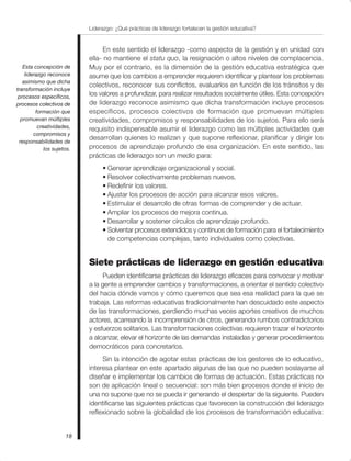 Liderazgo: ¿Qué prácticas de liderazgo fortalecen la gestión educativa?
18
En este sentido el liderazgo -como aspecto de la gestión y en unidad con
ella- no mantiene el statu quo, la resignación o altos niveles de complacencia.
Muy por el contrario, es la dimensión de la gestión educativa estratégica que
asume que los cambios a emprender requieren identificar y plantear los problemas
colectivos, reconocer sus conflictos, evaluarlos en función de los tránsitos y de
los valores a profundizar, para realizar resultados socialmente útiles. Esta concepción
de liderazgo reconoce asimismo que dicha transformación incluye procesos
específicos, procesos colectivos de formación que promuevan múltiples
creatividades, compromisos y responsabilidades de los sujetos. Para ello será
requisito indispensable asumir el liderazgo como las múltiples actividades que
desarrollan quienes lo realizan y que supone reflexionar, planificar y dirigir los
procesos de aprendizaje profundo de esa organización. En este sentido, las
prácticas de liderazgo son un medio para:
• Generar aprendizaje organizacional y social.
• Resolver colectivamente problemas nuevos.
• Redefinir los valores.
• Ajustar los procesos de acción para alcanzar esos valores.
• Estimular el desarrollo de otras formas de comprender y de actuar.
• Ampliar los procesos de mejora continua.
• Desarrollar y sostener círculos de aprendizaje profundo.
• Solventar procesos extendidos y continuos de formación para el fortalecimiento
de competencias complejas, tanto individuales como colectivas.
Siete prácticas de liderazgo en gestión educativa
Pueden identificarse prácticas de liderazgo eficaces para convocar y motivar
a la gente a emprender cambios y transformaciones, a orientar el sentido colectivo
del hacia dónde vamos y cómo queremos que sea esa realidad para la que se
trabaja. Las reformas educativas tradicionalmente han descuidado este aspecto
de las transformaciones, perdiendo muchas veces aportes creativos de muchos
actores, acarreando la incomprensión de otros, generando rumbos contradictorios
y esfuerzos solitarios. Las transformaciones colectivas requieren trazar el horizonte
a alcanzar, elevar el horizonte de las demandas instaladas y generar procedimientos
democráticos para concretarlos.
Sin la intención de agotar estas prácticas de los gestores de lo educativo,
interesa plantear en este apartado algunas de las que no pueden soslayarse al
diseñar e implementar los cambios de formas de actuación. Estas prácticas no
son de aplicación lineal o secuencial: son más bien procesos donde el inicio de
una no supone que no se pueda ir generando el despertar de la siguiente. Pueden
identificarse las siguientes prácticas que favorecen la construcción del liderazgo
reflexionado sobre la globalidad de los procesos de transformación educativa:
Esta concepción de
liderazgo reconoce
asimismo que dicha
transformación incluye
procesos específicos,
procesos colectivos de
formación que
promuevan múltiples
creatividades,
compromisos y
responsabilidades de
los sujetos.
 