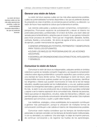 Liderazgo: ¿Qué prácticas de liderazgo fortalecen la gestión educativa?
20
Generar una visión de futuro
La visión de futuro expresa cuáles son las más altas aspiraciones posibles,
cuáles las potencialidades humanas disponibles o las que se pretende alcanzar.
Su propósito es crear el sentido y la conciencia para el cambio y su dirección. La
visión de futuro hace explícita la cultura que fundamenta el cambio.
Las visiones adecuadas y audaces proveen compromiso, comprensión y
perspectiva. Promueven espacios de autodesarrollo y elevan al máximo los
potenciales personales y profesionales. En el decir de Kotter, una visión debe ser
sensata para el entendimiento y atractiva para el corazón, lo que genera motivación
para iniciar procesos de cambio. Tiene que ser: imaginable, deseable, factible,
centrada, flexible y comunicable. Sin ánimo de agotar el tema, pero sí a modo
de ejemplo, pueden mencionarse las siguientes:
• GENERAR APRENDIZAJES POTENTES, PERTINENTES Y SIGNIFICATIVOS
PARA TODOS LOS ESTUDIANTES.
• ELEVAR LOS NIVELES DE PROFESIONALIDAD DE LAS ACCIONES
EDUCATIVAS.
• DESARROLLAR ORGANIZACIONES EDUCATIVAS ÉTICAS, INTELIGENTES
Y SENSIBLES.
Comunicar la visión de futuro
Comunicar la visión de futuro es indispensable y adquiere sentido en ámbitos
colectivos cuando se necesita compartir imaginario y se requiere la comprensión
colectiva sobre alguna problemática o proyecto específico para construir juntos
una claridad de hacia dónde vamos. Para desplegar la visión de futuro, será
imprescindible reconocer quiénes pueden ser los grupos impulsores, identificar
los dirigentes o líderes que pueden reconocerse en toda de la red de trabajo
educativo, aquellos que puedan ser los multiplicadores; y, a su vez, quiénes pueden
rescatar los emergentes esenciales y generar así una comunicación bidireccional.
Es más, la visión no es una construcción de un individuo sino que debe contemplar
y aspirar a ser la máxima aspiración de la comunidad toda. Además de personas,
habrá que pensar en dispositivos, circuitos, redes de intercambio y reflexión, que
permitan generar una profunda comunicación del sentido del cambio. Esto implicará
plantearse qué comunicar, a quién y quién debe hacerlo.
Las metáforas, analogías y otras posibilidades de la expresión contribuyen
a generar más participación, porque la utilización de múltiples formas de
comunicación contribuyen a dar cabida al máximo de interpretaciones posibles.
Comunicar visión implica considerar que los tiempos de transformación
personales no siempre coinciden con los tiempos de transformación institucionales,
ni con su densidad y su cadencia. Una sola regla: no dejar de imprimir premura,
de continuar convocando y de registrar las huellas de los aprendizajes.
La visión de futuro
expresa cuáles son las
más altas aspiraciones
posibles, cuáles las
potencialidades
humanas disponibles o
las que se pretende
alcanzar.
 