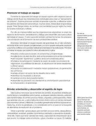 21
Competencias para la profesionalización de la gestión educativa
Promover el trabajo en equipo
Fomentar la capacidad de trabajar en equipo supone abrir espacios para el
diálogo donde fluyan las interpretaciones individuales para crear un “pensamiento
de conjunto”. Supone promover también el aprender a percibir, a reflexionar sobre
los patrones de interacción personal que, muchas veces, obstaculizan el aprendizaje
grupal. Peter Senge insiste: es cambiar una mentalidad que por siglos ha creído
en la tarea individual y solitaria.
Por ello es imprescindible que las organizaciones educativas re-creen los
espacios de formación, sensibilización y diálogo para desarrollar una nueva cultura
del trabajo en equipo. Y esto supondrá también cambiar los temas, los procesos
y la concepción de la formación de esos profesionales adultos.
El proceso del trabajo en equipo requiere del aprendizaje de un valor prioritario:
reconoceralotrocomoopuestocomplementarioynocomoopuestoexcluyente;reconocer
yasumirlosconflictoscomoprocesohabitualdeladiversidadenlasinstituciones.Promover
un trabajo en equipo que supere la cultura del aislamiento implica:
• facultar a todos para la acción, el compromiso y el aprendizaje;
• ampliar la voz y la visión de otros, tanto en los procesos como en los contenidos;
• abrir el poder “epistémico” y político de la comunidad educativa;
• fortalecer la participación mediante la cesión de poder, los procesos de
negociación, la posibilidad de elección, la adjudicación de tareas desafiantes,
y ofrecer apoyo;
• fomentar la colaboración mediante metas cooperativas y la generación
de confianza;
• señalar el foco o el centro de los desafíos de la visión;
• identificar los resultados a alcanzar;
• mantener el ritmo de la transformación;
• desarrollar los procesos con claridad en su sincronización para acentuar
la comunicación y el aprendizaje.
Brindar orientación y desarrollar el espíritu de logro
Vale la pena mencionar que en tiempos de cambios, de prácticas ancladas por
mucho tiempo y consolidadas como buenas, se requieren períodos intensos y extensos
para transformarlas. El cambio provoca miedos, angustias y preocupaciones. Habrá
que aprender otra vez, y esto implica reconocer el error como un camino necesario
para reconstruir, pensar y reflexionar. Los adultos generalmente tememos equivocarnos.
Hasta hoy, el error es penalizado, y no considerado como un paso en la búsqueda
de alternativas de resolución de un problema.
Volver a aprender genera placer, pero también provoca estrés, desequilibrios,
vulnerabilidad, ansiedad, posibles movimientos orientados a abandonar el desafío.
Ante ello, habrá que tener claridad de metas, capacidad de interpretación de lo
que ocurre, no trabajar sobre el síntoma, volver a focalizar su causa. El malestar
Por ello es
imprescindible que las
organizaciones
educativas re-creen los
espacios de formación,
sensibilización y
diálogo para desarrollar
una nueva cultura del
trabajo en equipo.
Vale la pena mencionar
que en tiempos de
cambios, de prácticas
ancladas por mucho
tiempo y consolidadas
como buenas, se
requieren períodos
intensos y extensos
para transformarlas.
 