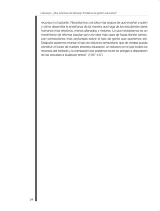 Liderazgo: ¿Qué prácticas de liderazgo fortalecen la gestión educativa?
24
recursos no bastarán. Necesitamos una idea más segura de qué enseñar a quién
y cómo desarrollar la enseñanza de tal manera que haga de los estudiantes seres
humanos más efectivos, menos alienados y mejores. Lo que necesitamos es un
movimiento de reforma escolar con una idea más clara de hacia dónde vamos,
con convicciones más profundas sobre el tipo de gente que queremos ser.
Después podemos montar el tipo de esfuerzo comunitario que de verdad pueda
construir el futuro de nuestro proceso educativo; un esfuerzo en el que todos los
recursos del intelecto y la compasión que podamos reunir se pongan a disposición
de las escuelas a cualquier precio” (1997:137).
 