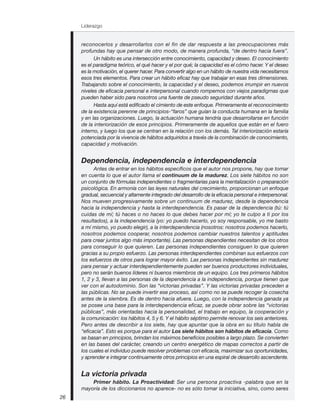 Liderazgo
26
reconocerlos y desarrollarlos con el fin de dar respuesta a las preocupaciones más
profundas hay que pensar de otro modo, de manera profunda, “de dentro hacia fuera”.
Un hábito es una intersección entre conocimiento, capacidad y deseo. El conocimiento
es el paradigma teórico, el qué hacer y el por qué; la capacidad es el cómo hacer. Y el deseo
es la motivación, el querer hacer. Para convertir algo en un hábito de nuestra vida necesitamos
esos tres elementos. Para crear un hábito eficaz hay que trabajar en esas tres dimensiones.
Trabajando sobre el conocimiento, la capacidad y el deseo, podemos irrumpir en nuevos
niveles de eficacia personal e interpersonal cuando rompemos con viejos paradigmas que
pueden haber sido para nosotros una fuente de pseudo seguridad durante años.
Hasta aquí está edificado el cimiento de este enfoque. Primeramente el reconocimiento
de la existencia perenne de principios-“faros” que guían la conducta humana en la familia
y en las organizaciones. Luego, la actuación humana tendría que desarrollarse en función
de la interiorización de esos principios. Primeramente de aquellos que están en el fuero
interno, y luego los que se centran en la relación con los demás. Tal interiorización estaría
potenciada por la vivencia de hábitos adquiridos a través de la combinación de conocimiento,
capacidad y motivación.
Dependencia, independencia e interdependencia
Antes de entrar en los hábitos específicos que el autor nos propone, hay que tomar
en cuenta lo que el autor llama el continuum de la madurez. Los siete hábitos no son
un conjunto de fórmulas independientes o fragmentarias para la mentalización o preparación
psicológica. En armonía con las leyes naturales del crecimiento, proporcionan un enfoque
gradual, secuencial y altamente integrado del desarrollo de la eficacia personal e interpersonal.
Nos mueven progresivamente sobre un continuum de madurez, desde la dependencia
hacia la independencia y hasta la interdependencia. Es pasar de la dependencia (tú: tú
cuidas de mí; tú haces o no haces lo que debes hacer por mí; yo te culpo a ti por los
resultados), a la independencia (yo: yo puedo hacerlo, yo soy responsable, yo me basto
a mí mismo, yo puedo elegir), a la interdependencia (nosotros: nosotros podemos hacerlo,
nosotros podemos cooperar, nosotros podemos cambiar nuestros talentos y aptitudes
para crear juntos algo más importante). Las personas dependientes necesitan de los otros
para conseguir lo que quieren. Las personas independientes consiguen lo que quieren
gracias a su propio esfuerzo. Las personas interdependientes combinan sus esfuerzos con
los esfuerzos de otros para lograr mayor éxito. Las personas independientes sin madurez
para pensar y actuar interdependientemente pueden ser buenos productores individuales,
pero no serán buenos líderes ni buenos miembros de un equipo. Los tres primeros hábitos
1, 2 y 3, llevan a las personas de la dependencia a la independencia, porque tienen que
ver con el autodominio. Son las “victorias privadas”. Y las victorias privadas preceden a
las públicas. No se puede invertir ese proceso, así como no se puede recoger la cosecha
antes de la siembra. Es de dentro hacia afuera. Luego, con la independencia ganada ya
se posee una base para la interdependencia eficaz, se puede obrar sobre las “victorias
públicas”, más orientadas hacia la personalidad, el trabajo en equipo, la cooperación y
la comunicación: los hábitos 4, 5 y 6. Y el hábito séptimo permite renovar los seis anteriores.
Pero antes de describir a los siete, hay que apuntar que la obra en su título habla de
“eficacia”. Esto es porque para el autor Los siete hábitos son hábitos de eficacia. Como
se basan en principios, brindan los máximos beneficios posibles a largo plazo. Se convierten
en las bases del carácter, creando un centro energético de mapas correctos a partir de
los cuales el individuo puede resolver problemas con eficacia, maximizar sus oportunidades,
y aprender e integrar continuamente otros principios en una espiral de desarrollo ascendente.
La victoria privada
Primer hábito. La Proactividad: Ser una persona proactiva -palabra que en la
mayoría de los diccionarios no aparece- no es sólo tomar la iniciativa, sino, como seres
 