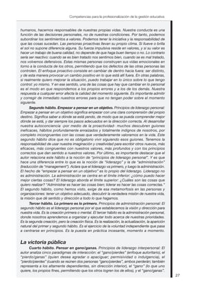 humanos, hacernos responsables de nuestras propias vidas. Nuestra conducta es una
función de las decisiones personales, no de nuestras condiciones. Por tanto, podemos
subordinar los sentimientos a valores. Podemos tener la iniciativa y la responsabilidad de
que las cosas sucedan. Las personas proactivas llevan su propio clima. Si llueve o brilla
el sol no supone diferencia alguna. Su fuerza impulsiva reside en valores, y si su valor es
hacer un trabajo de buena calidad, no depende de que haga buen tiempo o no. Lo contrario
sería ser reactivo: cuando se es bien tratado nos sentimos bien, cuando se es mal tratado,
nos volvemos defensivos. Estas mismas personas construyen sus vidas emocionales en
torno a la conducta de los otros, permitiendo que los defectos de las otras personas las
controlen. El enfoque proactivo consiste en cambiar de dentro hacia fuera: ser distinto,
y de esta manera provocar un cambio positivo en lo que está allí fuera. En otras palabras,
si realmente quiero mejorar la situación, puedo trabajar en lo único sobre lo que tengo
control: yo mismo. Y en ese sentido, una de las cosas que hay que cambiar en lo personal
es el modo en que respondemos a los propios errores y a los de los demás. Nuestra
respuesta a cualquier error afecta la calidad del momento siguiente. Es importante admitir
y corregir de inmediato nuestros errores para que no tengan poder sobre el momento
siguiente.
Segundo hábito. Empezar a pensar en un objetivo. Principios de liderazgo personal:
Empezar a pensar en un objetivo significa empezar con una clara comprensión del propio
destino. Significa saber a dónde se está yendo, de modo que se pueda comprender mejor
dónde se está, y dar siempre los pasos adecuados en la dirección correcta. Al desarrollar
nuestra autoconciencia -por medio de la proactividad- muchos descubren guiones
ineficaces, hábitos profundamente enraizados y totalmente indignos de nosotros, por
completo incongruentes con las cosas que verdaderamente valoramos en la vida. Este
segundo hábito dice que no es obligatorio vivir siguiendo esos guiones. Tenemos la
responsabilidad de usar nuestra imaginación y creatividad para escribir otros nuevos, más
eficaces, más congruentes con nuestros valores, más profundos y con los principios
correctos que dan sentido a nuestros valores. Por último, es importante destacar que el
autor relaciona este hábito a la noción de “principios de liderazgo personal”. Y es que
hace una diferencia entre lo que es la noción de “liderazgo” y la de “administración”
(traducción de “management”). Aclara que el liderazgo va primero, y luego la administración.
El hecho de “empezar a pensar en un objetivo” es lo propio del liderazgo. Liderazgo no
es administración. La administración se centra en el límite inferior: ¿cómo puedo hacer
mejor ciertas cosas? El liderazgo aborda el límite superior: ¿Cuáles son las cosas que
quiero realizar? “Administrar es hacer las cosas bien; liderar es hacer las cosas correctas.”
El segundo hábito, como hemos visto, exige de esa metamorfosis en las personas y
organizaciones: tener un objetivo adecuado, descubrir la verdadera misión de nuestra vida,
la misión que dé sentido y dirección a todo lo que hagamos.
Tercer hábito. Lo primero es lo primero. Principios de administración personal: El
segundo hábito es el liderazgo personal por el que establecemos la visión y dirección para
nuestra vida. Es la creación primera o mental. El tercer hábito es la administración personal,
donde nosotros aprendemos a organizar y ejecutar todo acerca de nuestras prioridades.
Es la segunda creación, pero la creación física. Es la realización, la actualización, la aparición
natural del primer y segundo hábito. Es el ejercicio de la voluntad independiente que pasa
a centrarse en principios. Es la puesta en práctica incesante, momento a momento.
La victoria pública
Cuarto hábito. Pensar en gano/ganas. Principios de liderazgo interpersonal: El
autor analiza cinco paradigmas de interacción: el “gano/pierdes” (enfoque autoritario), el
“pierdo/ganas” (quien desea agradar o apaciguar; permisividad o indulgencia), el
“pierdo/pierdes” (cuando se reúnen dos personas “gano/pierdes”, ambos perderán; también
representa a los altamente dependientes, sin dirección interior), el “gano” (lo que uno
quiere, los propios fines, permitiendo que los otros logren los de ellos), y el “gano/ganas”.
27
Competencias para la profesionalización de la gestión educativa
 